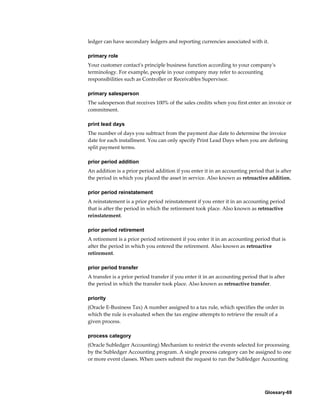 Glossary-69
ledger can have secondary ledgers and reporting currencies associated with it.
primary role
Your customer contact's principle business function according to your company's
terminology. For example, people in your company may refer to accounting
responsibilities such as Controller or Receivables Supervisor.
primary salesperson
The salesperson that receives 100% of the sales credits when you first enter an invoice or
commitment.
print lead days
The number of days you subtract from the payment due date to determine the invoice
date for each installment. You can only specify Print Lead Days when you are defining
split payment terms.
prior period addition
An addition is a prior period addition if you enter it in an accounting period that is after
the period in which you placed the asset in service. Also known as retroactive addition.
prior period reinstatement
A reinstatement is a prior period reinstatement if you enter it in an accounting period
that is after the period in which the retirement took place. Also known as retroactive
reinstatement.
prior period retirement
A retirement is a prior period retirement if you enter it in an accounting period that is
after the period in which you entered the retirement. Also known as retroactive
retirement.
prior period transfer
A transfer is a prior period transfer if you enter it in an accounting period that is after
the period in which the transfer took place. Also known as retroactive transfer.
priority
(Oracle E-Business Tax) A number assigned to a tax rule, which specifies the order in
which the rule is evaluated when the tax engine attempts to retrieve the result of a
given process.
process category
(Oracle Subledger Accounting) Mechanism to restrict the events selected for processing
by the Subledger Accounting program. A single process category can be assigned to one
or more event classes. When users submit the request to run the Subledger Accounting
 
