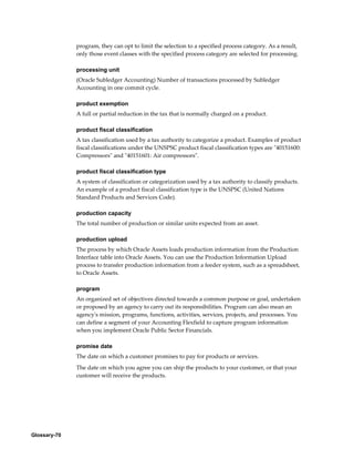 Glossary-70
program, they can opt to limit the selection to a specified process category. As a result,
only those event classes with the specified process category are selected for processing.
processing unit
(Oracle Subledger Accounting) Number of transactions processed by Subledger
Accounting in one commit cycle.
product exemption
A full or partial reduction in the tax that is normally charged on a product.
product fiscal classification
A tax classification used by a tax authority to categorize a product. Examples of product
fiscal classifications under the UNSPSC product fiscal classification types are "40151600:
Compressors" and "40151601: Air compressors".
product fiscal classification type
A system of classification or categorization used by a tax authority to classify products.
An example of a product fiscal classification type is the UNSPSC (United Nations
Standard Products and Services Code).
production capacity
The total number of production or similar units expected from an asset.
production upload
The process by which Oracle Assets loads production information from the Production
Interface table into Oracle Assets. You can use the Production Information Upload
process to transfer production information from a feeder system, such as a spreadsheet,
to Oracle Assets.
program
An organized set of objectives directed towards a common purpose or goal, undertaken
or proposed by an agency to carry out its responsibilities. Program can also mean an
agency's mission, programs, functions, activities, services, projects, and processes. You
can define a segment of your Accounting Flexfield to capture program information
when you implement Oracle Public Sector Financials.
promise date
The date on which a customer promises to pay for products or services.
The date on which you agree you can ship the products to your customer, or that your
customer will receive the products.
 