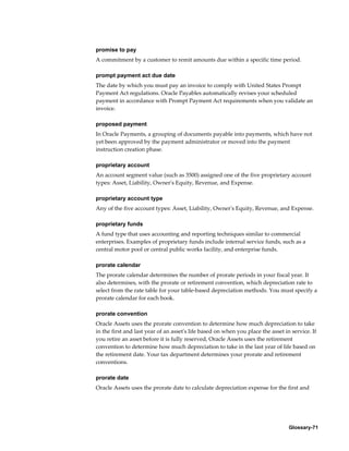 Glossary-71
promise to pay
A commitment by a customer to remit amounts due within a specific time period.
prompt payment act due date
The date by which you must pay an invoice to comply with United States Prompt
Payment Act regulations. Oracle Payables automatically revises your scheduled
payment in accordance with Prompt Payment Act requirements when you validate an
invoice.
proposed payment
In Oracle Payments, a grouping of documents payable into payments, which have not
yet been approved by the payment administrator or moved into the payment
instruction creation phase.
proprietary account
An account segment value (such as 3500) assigned one of the five proprietary account
types: Asset, Liability, Owner's Equity, Revenue, and Expense.
proprietary account type
Any of the five account types: Asset, Liability, Owner's Equity, Revenue, and Expense.
proprietary funds
A fund type that uses accounting and reporting techniques similar to commercial
enterprises. Examples of proprietary funds include internal service funds, such as a
central motor pool or central public works facility, and enterprise funds.
prorate calendar
The prorate calendar determines the number of prorate periods in your fiscal year. It
also determines, with the prorate or retirement convention, which depreciation rate to
select from the rate table for your table-based depreciation methods. You must specify a
prorate calendar for each book.
prorate convention
Oracle Assets uses the prorate convention to determine how much depreciation to take
in the first and last year of an asset's life based on when you place the asset in service. If
you retire an asset before it is fully reserved, Oracle Assets uses the retirement
convention to determine how much depreciation to take in the last year of life based on
the retirement date. Your tax department determines your prorate and retirement
conventions.
prorate date
Oracle Assets uses the prorate date to calculate depreciation expense for the first and
 