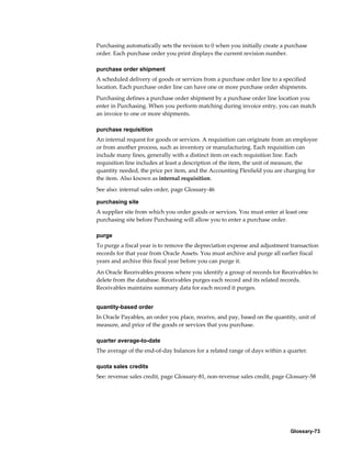 Glossary-73
Purchasing automatically sets the revision to 0 when you initially create a purchase
order. Each purchase order you print displays the current revision number.
purchase order shipment
A scheduled delivery of goods or services from a purchase order line to a specified
location. Each purchase order line can have one or more purchase order shipments.
Purchasing defines a purchase order shipment by a purchase order line location you
enter in Purchasing. When you perform matching during invoice entry, you can match
an invoice to one or more shipments.
purchase requisition
An internal request for goods or services. A requisition can originate from an employee
or from another process, such as inventory or manufacturing. Each requisition can
include many lines, generally with a distinct item on each requisition line. Each
requisition line includes at least a description of the item, the unit of measure, the
quantity needed, the price per item, and the Accounting Flexfield you are charging for
the item. Also known as internal requisition.
See also: internal sales order, page Glossary-46
purchasing site
A supplier site from which you order goods or services. You must enter at least one
purchasing site before Purchasing will allow you to enter a purchase order.
purge
To purge a fiscal year is to remove the depreciation expense and adjustment transaction
records for that year from Oracle Assets. You must archive and purge all earlier fiscal
years and archive this fiscal year before you can purge it.
An Oracle Receivables process where you identify a group of records for Receivables to
delete from the database. Receivables purges each record and its related records.
Receivables maintains summary data for each record it purges.
quantity-based order
In Oracle Payables, an order you place, receive, and pay, based on the quantity, unit of
measure, and price of the goods or services that you purchase.
quarter average-to-date
The average of the end-of-day balances for a related range of days within a quarter.
quota sales credits
See: revenue sales credit, page Glossary-81, non-revenue sales credit, page Glossary-58
 
