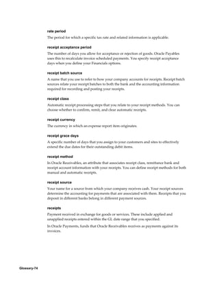 Glossary-74
rate period
The period for which a specific tax rate and related information is applicable.
receipt acceptance period
The number of days you allow for acceptance or rejection of goods. Oracle Payables
uses this to recalculate invoice scheduled payments. You specify receipt acceptance
days when you define your Financials options.
receipt batch source
A name that you use to refer to how your company accounts for receipts. Receipt batch
sources relate your receipt batches to both the bank and the accounting information
required for recording and posting your receipts.
receipt class
Automatic receipt processing steps that you relate to your receipt methods. You can
choose whether to confirm, remit, and clear automatic receipts.
receipt currency
The currency in which an expense report item originates.
receipt grace days
A specific number of days that you assign to your customers and sites to effectively
extend the due dates for their outstanding debit items.
receipt method
In Oracle Receivables, an attribute that associates receipt class, remittance bank and
receipt account information with your receipts. You can define receipt methods for both
manual and automatic receipts.
receipt source
Your name for a source from which your company receives cash. Your receipt sources
determine the accounting for payments that are associated with them. Receipts that you
deposit in different banks belong in different payment sources.
receipts
Payment received in exchange for goods or services. These include applied and
unapplied receipts entered within the GL date range that you specified.
In Oracle Payments, funds that Oracle Receivables receives as payments against its
invoices.
 