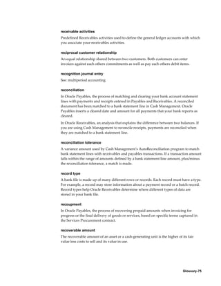 Glossary-75
receivable activities
Predefined Receivables activities used to define the general ledger accounts with which
you associate your receivables activities.
reciprocal customer relationship
An equal relationship shared between two customers. Both customers can enter
invoices against each others commitments as well as pay each others debit items.
recognition journal entry
See: multiperiod accounting
reconciliation
In Oracle Payables, the process of matching and clearing your bank account statement
lines with payments and receipts entered in Payables and Receivables. A reconciled
document has been matched to a bank statement line in Cash Management. Oracle
Payables inserts a cleared date and amount for all payments that your bank reports as
cleared.
In Oracle Receivables, an analysis that explains the difference between two balances. If
you are using Cash Management to reconcile receipts, payments are reconciled when
they are matched to a bank statement line.
reconciliation tolerance
A variance amount used by Cash Management's AutoReconciliation program to match
bank statement lines with receivables and payables transactions. If a transaction amount
falls within the range of amounts defined by a bank statement line amount, plus/minus
the reconciliation tolerance, a match is made.
record type
A bank file is made up of many different rows or records. Each record must have a type.
For example, a record may store information about a payment record or a batch record.
Record types help Oracle Receivables determine where different types of data are
stored in your bank file.
recoupment
In Oracle Payables, the process of recovering prepaid amounts when invoicing for
progress or the final delivery of goods or services, based on specific terms captured in
the Services Procurement contract.
recoverable amount
The recoverable amount of an asset or a cash-generating unit is the higher of its fair
value less costs to sell and its value in use.
 