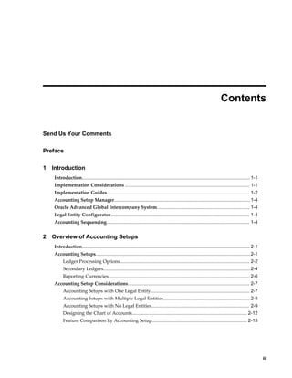     iii
 
Contents
Send Us Your Comments
Preface
1 Introduction
Introduction............................................................................................................................... 1-1
Implementation Considerations .............................................................................................. 1-1
Implementation Guides............................................................................................................ 1-2
Accounting Setup Manager.......................................................................................................1-4
Oracle Advanced Global Intercompany System...................................................................... 1-4
Legal Entity Configurator......................................................................................................... 1-4
Accounting Sequencing............................................................................................................ 1-4
2 Overview of Accounting Setups
Introduction............................................................................................................................... 2-1
Accounting Setups.....................................................................................................................2-1
Ledger Processing Options.................................................................................................. 2-2
Secondary Ledgers............................................................................................................... 2-4
Reporting Currencies........................................................................................................... 2-6
Accounting Setup Considerations............................................................................................ 2-7
Accounting Setups with One Legal Entity .......................................................................... 2-7
Accounting Setups with Multiple Legal Entities..................................................................2-8
Accounting Setups with No Legal Entities.......................................................................... 2-9
Designing the Chart of Accounts....................................................................................... 2-12
Feature Comparison by Accounting Setup........................................................................ 2-13
 