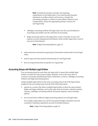 2-8    Oracle Financials Implementation Guide
Note: Consider the business activities and reporting
requirements of each legal entity. If you must present financial
statements in another country and currency, consider the
accounting principles to which you must adhere. Based on such
considerations, choose the appropriate primary currency for
each legal entity.
• subledger accounting method: One legal entity uses the accrual method of
accounting and another uses the cash basis of accounting.
• ledger processing options: One legal entity wants to translate revenue and
expense accounts using period-end balances while another legal entity wants to
use year-to-date balances.
Note: Ledger Processing Options, page 2-2
• need autonomous document sequencing of transactions and journals for each legal
entity
• need to open and close periods autonomously for each legal entity
• have tax requirements that are specific for a legal entity
Accounting Setups with Multiple Legal Entities
If an accounting setup has more than one legal entity it means that multiple legal
entities can share the same primary ledger attributes, such as the same chart of
accounts, accounting calendar/period type combination, currency, subledger accounting
method, and ledger processing options.
Assign multiple legal entities to the same accounting setup if all of the legal entities
assigned to the accounting setup meet all of the following criteria:
• operate in a country that allows multiple legal entities to share the same primary
ledger and ledger attributes, such as the same chart of accounts, calendar, primary
currency, subledger accounting method, document sequence, and accounting
options
• do not need to have different ledger processing options for each legal entity
For example, legal entities can use the same general ledger translation rule and
cumulative translation adjustment account to translate balances.
Note: Ledger Processing Options, page 2-2
 