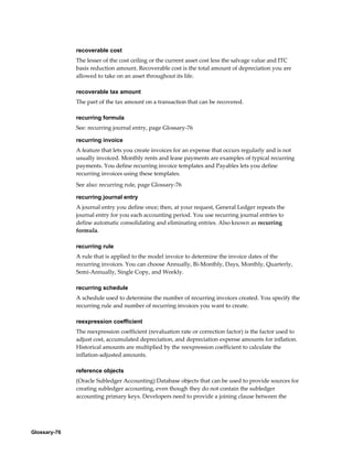 Glossary-76
recoverable cost
The lesser of the cost ceiling or the current asset cost less the salvage value and ITC
basis reduction amount. Recoverable cost is the total amount of depreciation you are
allowed to take on an asset throughout its life.
recoverable tax amount
The part of the tax amount on a transaction that can be recovered.
recurring formula
See: recurring journal entry, page Glossary-76
recurring invoice
A feature that lets you create invoices for an expense that occurs regularly and is not
usually invoiced. Monthly rents and lease payments are examples of typical recurring
payments. You define recurring invoice templates and Payables lets you define
recurring invoices using these templates.
See also: recurring rule, page Glossary-76
recurring journal entry
A journal entry you define once; then, at your request, General Ledger repeats the
journal entry for you each accounting period. You use recurring journal entries to
define automatic consolidating and eliminating entries. Also known as recurring
formula.
recurring rule
A rule that is applied to the model invoice to determine the invoice dates of the
recurring invoices. You can choose Annually, Bi-Monthly, Days, Monthly, Quarterly,
Semi-Annually, Single Copy, and Weekly.
recurring schedule
A schedule used to determine the number of recurring invoices created. You specify the
recurring rule and number of recurring invoices you want to create.
reexpression coefficient
The reexpression coefficient (revaluation rate or correction factor) is the factor used to
adjust cost, accumulated depreciation, and depreciation expense amounts for inflation.
Historical amounts are multiplied by the reexpression coefficient to calculate the
inflation-adjusted amounts.
reference objects
(Oracle Subledger Accounting) Database objects that can be used to provide sources for
creating subledger accounting, even though they do not contain the subledger
accounting primary keys. Developers need to provide a joining clause between the
 