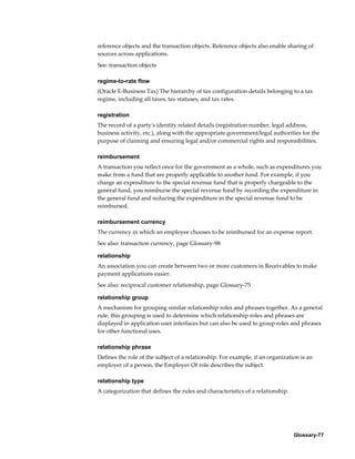 Glossary-77
reference objects and the transaction objects. Reference objects also enable sharing of
sources across applications.
See: transaction objects
regime-to-rate flow
(Oracle E-Business Tax) The hierarchy of tax configuration details belonging to a tax
regime, including all taxes, tax statuses, and tax rates.
registration
The record of a party's identity related details (registration number, legal address,
business activity, etc.), along with the appropriate government/legal authorities for the
purpose of claiming and ensuring legal and/or commercial rights and responsibilities.
reimbursement
A transaction you reflect once for the government as a whole, such as expenditures you
make from a fund that are properly applicable to another fund. For example, if you
charge an expenditure to the special revenue fund that is properly chargeable to the
general fund, you reimburse the special revenue fund by recording the expenditure in
the general fund and reducing the expenditure in the special revenue fund to be
reimbursed.
reimbursement currency
The currency in which an employee chooses to be reimbursed for an expense report.
See also: transaction currency, page Glossary-98
relationship
An association you can create between two or more customers in Receivables to make
payment applications easier.
See also: reciprocal customer relationship, page Glossary-75
relationship group
A mechanism for grouping similar relationship roles and phrases together. As a general
rule, this grouping is used to determine which relationship roles and phrases are
displayed in application user interfaces but can also be used to group roles and phrases
for other functional uses.
relationship phrase
Defines the role of the subject of a relationship. For example, if an organization is an
employer of a person, the Employer Of role describes the subject.
relationship type
A categorization that defines the rules and characteristics of a relationship.
 