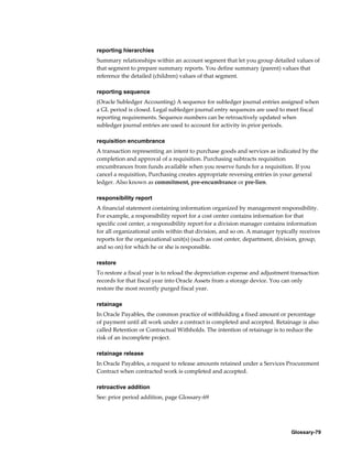 Glossary-79
reporting hierarchies
Summary relationships within an account segment that let you group detailed values of
that segment to prepare summary reports. You define summary (parent) values that
reference the detailed (children) values of that segment.
reporting sequence
(Oracle Subledger Accounting) A sequence for subledger journal entries assigned when
a GL period is closed. Legal subledger journal entry sequences are used to meet fiscal
reporting requirements. Sequence numbers can be retroactively updated when
subledger journal entries are used to account for activity in prior periods.
requisition encumbrance
A transaction representing an intent to purchase goods and services as indicated by the
completion and approval of a requisition. Purchasing subtracts requisition
encumbrances from funds available when you reserve funds for a requisition. If you
cancel a requisition, Purchasing creates appropriate reversing entries in your general
ledger. Also known as commitment, pre-encumbrance or pre-lien.
responsibility report
A financial statement containing information organized by management responsibility.
For example, a responsibility report for a cost center contains information for that
specific cost center, a responsibility report for a division manager contains information
for all organizational units within that division, and so on. A manager typically receives
reports for the organizational unit(s) (such as cost center, department, division, group,
and so on) for which he or she is responsible.
restore
To restore a fiscal year is to reload the depreciation expense and adjustment transaction
records for that fiscal year into Oracle Assets from a storage device. You can only
restore the most recently purged fiscal year.
retainage
In Oracle Payables, the common practice of withholding a fixed amount or percentage
of payment until all work under a contract is completed and accepted. Retainage is also
called Retention or Contractual Withholds. The intention of retainage is to reduce the
risk of an incomplete project.
retainage release
In Oracle Payables, a request to release amounts retained under a Services Procurement
Contract when contracted work is completed and accepted.
retroactive addition
See: prior period addition, page Glossary-69
 