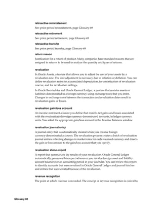 Glossary-80
retroactive reinstatement
See: prior period reinstatement, page Glossary-69
retroactive retirement
See: prior period retirement, page Glossary-69
retroactive transfer
See: prior period transfer, page Glossary-69
return reason
Justification for a return of product. Many companies have standard reasons that are
assigned to returns to be used to analyze the quantity and types of returns.
revaluation
In Oracle Assets, a feature that allows you to adjust the cost of your assets by a
revaluation rate. The cost adjustment is necessary due to inflation or deflation. You can
define revaluation rules for accumulated depreciation, for amortization of revaluation
reserve, and for revaluation ceilings.
In Oracle Receivables and Oracle General Ledger, a process that restates assets or
liabilities denominated in a foreign currency using exchange rates that you enter.
Changes in exchange rates between the transaction and revaluation dates result in
revaluation gains or losses.
revaluation gain/loss account
An income statement account you define that records net gains and losses associated
with the revaluation of foreign currency-denominated accounts, in ledger currency
units. You select the appropriate gain/loss account in the Revalue Balances window.
revaluation journal entry
A journal entry that is automatically created when you revalue foreign
currency-denominated accounts. The revaluation process creates a batch of revaluation
journal entries reflecting changes in market rates for each revalued currency and directs
the gain or loss amount to the gain/loss account that you specify.
revaluation status report
A report that summarizes the results of your revaluation. Oracle General Ledger
automatically generates this report whenever you revalue foreign asset and liability
account balances for an accounting period in your calendar. You can review this report
to identify accounts that were revalued in Oracle General Ledger and journal batches
and entries that were created because of the revaluation.
revenue recognition
The point at which revenue is recorded. The concept of revenue recognition is central to
 