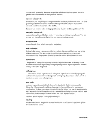 Glossary-81
accrual-basis accounting. Revenue recognition schedules detail the points at which
percent amounts of a sale are recognized as revenue.
revenue sales credit
Sales credit you assign to your salespeople that is based on your invoice lines. The total
percentage of all revenue sales credit must be equal to 100% of your invoice lines
amount. Also known as quota sales credits.
See also: non-revenue sales credit, page Glossary-58, sales credit, page Glossary-82
reversing journal entry
A journal entry General Ledger creates by reversing an existing journal entry. You can
reverse any journal entry and post it to any open accounting period.
RFQ Only Site
A supplier site from which you receive quotations.
risk evaluation
In Oracle Payments, a service provided to evaluate the potential for fraud and to flag
risky transactions. This service, performed during authorization, incorporates
information from the payment system, such as the results of address verification.
rollforward
The process of taking the beginning balance of a period and then accounting for the
transactions within that period by attempting to equate the beginning balance with the
ending balance for the period.
rollup group
A collection of parent segment values for a given segment. You use rollup groups to
define summary accounts based on parents in the group. You can use letters as well as
numbers to name your rollup groups.
root node
A parent segment value in Oracle General Ledger that is the topmost node of a
hierarchy. When you define a hierarchy using the Account Hierarchy Manager or
Applications Desktop Integrators Account Hierarchy Editor, you specify a root node for
each segment. Oracle Financial Analyzer creates a hierarchy by starting at the root node
and drilling down through all of the parent and child segment values.
See also: parent segment value, page Glossary-61
routing
In Oracle Payments, the process that Payments uses to decide which payment system
the authorization is sent.
 