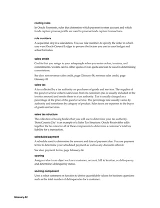 Glossary-82
routing rules
In Oracle Payments, rules that determine which payment system account and which
funds capture process profile are used to process funds capture transactions.
rule numbers
A sequential step in a calculation. You use rule numbers to specify the order in which
you want Oracle General Ledger to process the factors you use in your budget and
actual formulas.
sales credit
Credits that you assign to your salespeople when you enter orders, invoices, and
commitments. Credits can be either quota or non-quota and can be used in determining
commissions.
See also: non-revenue sales credit, page Glossary-58, revenue sales credit, page
Glossary-81
sales tax
A tax collected by a tax authority on purchases of goods and services. The supplier of
the good or service collects sales taxes from its customers (tax is usually included in the
invoice amount) and remits them to a tax authority. Tax is usually charged as a
percentage of the price of the good or service. The percentage rate usually varies by
authority and sometimes by category of product. Sales taxes are expenses to the buyer
of goods and services.
sales tax structure
The collection of taxing bodies that you will use to determine your tax authority.
'State.County.City' is an example of a Sales Tax Structure. Oracle Receivables adds
together the tax rates for all of these components to determine a customer's total tax
liability for a transaction.
scheduled payment
A schedule used to determine the amount and date of payment due. You use payment
terms to determine your scheduled payment as well as any discounts offered.
See also: payment terms, page Glossary-66
scoring
Assigns value to an object such as a customer, account, bill to location, or delinquency
and determines delinquency status.
scoring component
Uses a select statement or function to derive quantifiable values for business questions
such as the total number of delinquencies for a customer.
 
