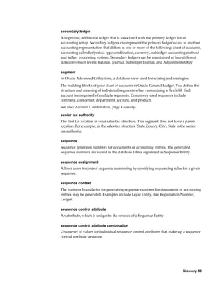Glossary-83
secondary ledger
An optional, additional ledger that is associated with the primary ledger for an
accounting setup. Secondary ledgers can represent the primary ledger's data in another
accounting representation that differs in one or more of the following: chart of accounts,
accounting calendar/period type combination, currency, subledger accounting method
and ledger processing options. Secondary ledgers can be maintained at four different
data conversion levels: Balance, Journal, Subledger Journal, and Adjustments Only.
segment
In Oracle Advanced Collections, a database view used for scoring and strategies.
The building blocks of your chart of accounts in Oracle General Ledger. You define the
structure and meaning of individual segments when customizing a flexfield. Each
account is comprised of multiple segments. Commonly used segments include
company, cost center, department, account, and product.
See also: Account Combination, page Glossary-1
senior tax authority
The first tax location in your sales tax structure. This segment does not have a parent
location. For example, in the sales tax structure 'State.County.City', State is the senior
tax authority.
sequence
Sequence generates numbers for documents or accounting entries. The generated
sequence numbers are stored in the database tables registered as Sequence Entity.
sequence assignment
Allows users to control sequence numbering by specifying sequencing rules for a given
sequence.
sequence context
The business boundaries for generating sequence numbers for documents or accounting
entries may be generated. Examples include Legal Entity, Tax Registration Number,
Ledger.
sequence control attribute
An attribute, which is unique to the records of a Sequence Entity.
sequence control attribute combination
Unique set of values for individual sequence control attributes that make up a sequence
control attribute structure.
 
