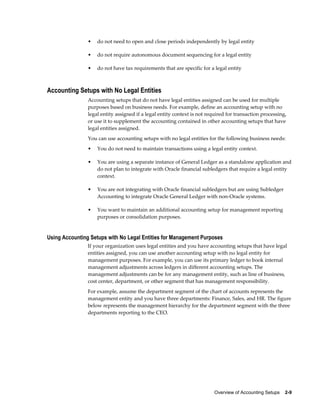 Overview of Accounting Setups    2-9
• do not need to open and close periods independently by legal entity
• do not require autonomous document sequencing for a legal entity
• do not have tax requirements that are specific for a legal entity
Accounting Setups with No Legal Entities
Accounting setups that do not have legal entities assigned can be used for multiple
purposes based on business needs. For example, define an accounting setup with no
legal entity assigned if a legal entity context is not required for transaction processing,
or use it to supplement the accounting contained in other accounting setups that have
legal entities assigned.
You can use accounting setups with no legal entities for the following business needs:
• You do not need to maintain transactions using a legal entity context.
• You are using a separate instance of General Ledger as a standalone application and
do not plan to integrate with Oracle financial subledgers that require a legal entity
context.
• You are not integrating with Oracle financial subledgers but are using Subledger
Accounting to integrate Oracle General Ledger with non-Oracle systems.
• You want to maintain an additional accounting setup for management reporting
purposes or consolidation purposes.
Using Accounting Setups with No Legal Entities for Management Purposes
If your organization uses legal entities and you have accounting setups that have legal
entities assigned, you can use another accounting setup with no legal entity for
management purposes. For example, you can use its primary ledger to book internal
management adjustments across ledgers in different accounting setups. The
management adjustments can be for any management entity, such as line of business,
cost center, department, or other segment that has management responsibility.
For example, assume the department segment of the chart of accounts represents the
management entity and you have three departments: Finance, Sales, and HR. The figure
below represents the management hierarchy for the department segment with the three
departments reporting to the CEO.
 