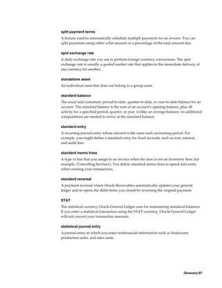 Glossary-87
split payment terms
A feature used to automatically schedule multiple payments for an invoice. You can
split payments using either a flat amount or a percentage of the total amount due.
spot exchange rate
A daily exchange rate you use to perform foreign currency conversions. The spot
exchange rate is usually a quoted market rate that applies to the immediate delivery of
one currency for another.
standalone asset
An individual asset that does not belong to a group asset.
standard balance
The usual and customary period-to-date, quarter-to-date, or year-to-date balance for an
account. The standard balance is the sum of an account's opening balance, plus all
activity for a specified period, quarter, or year. Unlike an average balance, no additional
computations are needed to arrive at the standard balance.
standard entry
A recurring journal entry whose amount is the same each accounting period. For
example, you might define a standard entry for fixed accruals, such as rent, interest,
and audit fees.
standard memo lines
A type of line that you assign to an invoice when the item is not an inventory item (for
example, 'Consulting Services'). You define standard memo lines to speed data entry
when creating your transactions.
standard reversal
A payment reversal where Oracle Receivables automatically updates your general
ledger and re-opens the debit items you closed by reversing the original payment.
STAT
The statistical currency Oracle General Ledger uses for maintaining statistical balances.
If you enter a statistical transaction using the STAT currency, Oracle General Ledger
will not convert your transaction amounts.
statistical journal entry
A journal entry in which you enter nonfinancial information such as headcount,
production units, and sales units.
 