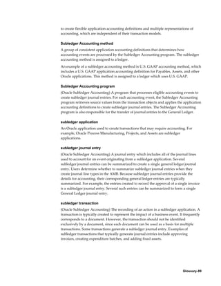 Glossary-89
to create flexible application accounting definitions and multiple representations of
accounting, which are independent of their transaction models.
Subledger Accounting method
A group of consistent application accounting definitions that determines how
accounting events are processed by the Subledger Accounting program. The subledger
accounting method is assigned to a ledger.
An example of a subledger accounting method is U.S. GAAP accounting method, which
includes a U.S. GAAP application accounting definition for Payables, Assets, and other
Oracle applications. This method is assigned to a ledger which uses U.S. GAAP.
Subledger Accounting program
(Oracle Subledger Accounting) A program that processes eligible accounting events to
create subledger journal entries. For each accounting event, the Subledger Accounting
program retrieves source values from the transaction objects and applies the application
accounting definitions to create subledger journal entries. The Subledger Accounting
program is also responsible for the transfer of journal entries to the General Ledger.
subledger application
An Oracle application used to create transactions that may require accounting. For
example, Oracle Process Manufacturing, Projects, and Assets are subledger
applications.
subledger journal entry
(Oracle Subledger Accounting) A journal entry which includes all of the journal lines
used to account for an event originating from a subledger application. Several
subledger journal entries can be summarized to create a single general ledger journal
entry. Users determine whether to summarize subledger journal entries when they
create journal line types in the AMB. Because subledger journal entries provide the
details for accounting, their corresponding general ledger entries are typically
summarized. For example, the entries created to record the approval of a single invoice
is a subledger journal entry. Several such entries can be summarized to form a single
General Ledger journal entry.
subledger transaction
(Oracle Subledger Accounting) The recording of an action in a subledger application. A
transaction is typically created to represent the impact of a business event. It frequently
corresponds to a document. However, the transaction should not be identified
exclusively by a document, since each document can be used as a basis for multiple
transactions. Some transactions generate a subledger journal entry. Examples of
subledger transactions that typically generate journal entries include approving
invoices, creating expenditure batches, and adding fixed assets.
 
