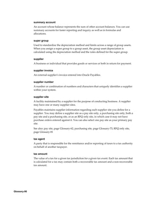 Glossary-90
summary account
An account whose balance represents the sum of other account balances. You can use
summary accounts for faster reporting and inquiry as well as in formulas and
allocations.
super group
Used to standardize the depreciation method and limits across a range of group assets.
When you assign a super group to a group asset, the group asset depreciation is
calculated using the depreciation method and the rules defined for the super group.
supplier
A business or individual that provides goods or services or both in return for payment.
supplier invoice
An external supplier's invoice entered into Oracle Payables.
supplier number
A number or combination of numbers and characters that uniquely identifies a supplier
within your system.
supplier site
A facility maintained by a supplier for the purpose of conducting business. A supplier
may have one or many supplier sites.
Payables maintains supplier information regarding each supplier site you define for a
supplier. You may define a supplier site as a pay site only, a purchasing site only, both a
pay site and a purchasing site, or as an RFQ only site, in which case it may not have
purchase orders entered against it. You can also select one pay site as your primary pay
site.
See also: pay site, page Glossary-62, purchasing site, page Glossary-73, RFQ only site,
page Glossary-81
tax agent
A party that is responsible for the remittance and/or reporting of taxes to a tax authority
on behalf of another taxpayer.
tax amount
The value of a tax for a given tax jurisdiction for a given tax event. Each tax amount that
is calculated for a tax may contain both a recoverable tax amount and a non-recoverable
tax amount.
 