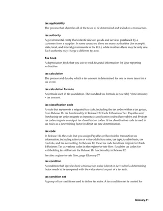 Glossary-91
tax applicability
The process that identifies all of the taxes to be determined and levied on a transaction.
tax authority
A governmental entity that collects taxes on goods and services purchased by a
customer from a supplier. In some countries, there are many authorities (for example,
state, local, and federal governments in the U.S.), while in others there may be only one.
Each authority may charge a different tax rate.
Tax book
A depreciation book that you use to track financial information for your reporting
authorities.
tax calculation
The process and data by which a tax amount is determined for one or more taxes for a
tax event.
tax calculation formula
A formula used in tax calculation. The standard tax formula is (tax rate) * (line amount)
= tax amount.
tax classification code
A code that represents a migrated tax code, including the tax codes within a tax group,
from Release 11i tax functionality to Release 12 Oracle E-Business Tax. Payables and
Purchasing tax codes migrate as input tax classification codes; Receivables and Projects
tax codes migrate as output tax classification codes. A tax classification code is used in
tax rules as a determining factor in direct tax rate determination.
tax code
In Release 11i, the code that you assign Payables or Receivables transaction tax
information, including sales tax or value-added tax rates, tax type, taxable basis, tax
controls, and tax accounting. In Release 12, these tax code functions migrate to Oracle
E-Business Tax as various codes in the regime-to-rate flow. Payables tax codes for
withholding tax still retain the Release 11i functionality in Release 12.
See also: regime-to-rate flow, page Glossary-77
tax condition
A condition that specifies how a transaction value (direct or derived) of a determining
factor needs to be compared with the value stored as part of a tax rule.
tax condition set
A group of tax conditions used to define tax rules. A tax condition set is created for
 