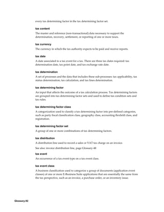 Glossary-92
every tax determining factor in the tax determining factor set.
tax content
The master and reference (non-transactional) data necessary to support the
determination, recovery, settlement, or reporting of one or more taxes.
tax currency
The currency in which the tax authority expects to be paid and receive reports.
tax date
A date associated to a tax event for a tax. There are three tax dates required: tax
determination date, tax point date, and tax exchange rate date.
tax determination
A set of processes and the data that includes these sub-processes: tax applicability, tax
status determination, tax calculation, and tax lines determination.
tax determining factor
An input that affects the outcome of a tax calculation process. Tax determining factors
are grouped into tax determining factor sets and used to define tax condition sets and
tax rules.
tax determining factor class
A categorization used to classify a tax determining factor into pre-defined categories,
such as party fiscal classification class, geography class, accounting flexfield class, and
registration.
tax determining factor set
A group of one or more combinations of tax determining factors.
tax distribution
A distribution line used to record a sales or VAT tax charge on an invoice.
See also: invoice distribution line, page Glossary-48
tax event
An occurrence of a tax event type on a tax event class.
tax event class
A business classification used to categorize a group of documents (application event
classes) of one or more E-Business Suite applications that are essentially the same from
the tax perspective, such as an invoice, a purchase order, or an inventory issue.
 