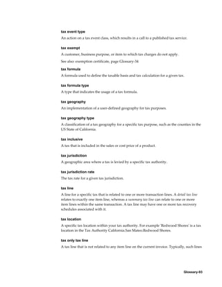 Glossary-93
tax event type
An action on a tax event class, which results in a call to a published tax service.
tax exempt
A customer, business purpose, or item to which tax charges do not apply.
See also: exemption certificate, page Glossary-34
tax formula
A formula used to define the taxable basis and tax calculation for a given tax.
tax formula type
A type that indicates the usage of a tax formula.
tax geography
An implementation of a user-defined geography for tax purposes.
tax geography type
A classification of a tax geography for a specific tax purpose, such as the counties in the
US State of California.
tax inclusive
A tax that is included in the sales or cost price of a product.
tax jurisdiction
A geographic area where a tax is levied by a specific tax authority.
tax jurisdiction rate
The tax rate for a given tax jurisdiction.
tax line
A line for a specific tax that is related to one or more transaction lines. A detail tax line
relates to exactly one item line, whereas a summary tax line can relate to one or more
item lines within the same transaction. A tax line may have one or more tax recovery
schedules associated with it.
tax location
A specific tax location within your tax authority. For example 'Redwood Shores' is a tax
location in the Tax Authority California.San Mateo.Redwood Shores.
tax only tax line
A tax line that is not related to any item line on the current invoice. Typically, such lines
 