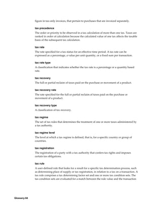 Glossary-94
figure in tax-only invoices, that pertain to purchases that are invoiced separately.
tax precedence
The order or priority to be observed in a tax calculation of more than one tax. Taxes are
ranked in order of calculation because the calculated value of one tax affects the taxable
basis of the subsequent tax calculation.
tax rate
The rate specified for a tax status for an effective time period. A tax rate can be
expressed as a percentage, a value per unit quantity, or a fixed sum per transaction.
tax rate type
A classification that indicates whether the tax rate is a percentage or a quantity based
rate.
tax recovery
The full or partial reclaim of taxes paid on the purchase or movement of a product.
tax recovery rate
The rate specified for the full or partial reclaim of taxes paid on the purchase or
movement of a product.
tax recovery type
A classification of tax recovery.
tax regime
The set of tax rules that determines the treatment of one or more taxes administered by
a tax authority.
tax regime level
The level at which a tax regime is defined, that is, for a specific country or group of
countries.
tax registration
The registration of a party with a tax authority that confers tax rights and imposes
certain tax obligations.
tax rule
A user-defined rule that looks for a result for a specific tax determination process, such
as determining place of supply or tax registration, in relation to a tax on a transaction. A
tax rule comprises a tax determining factor set and one or more tax condition sets. The
tax condition sets are evaluated for a match between the rule value and the transaction
 