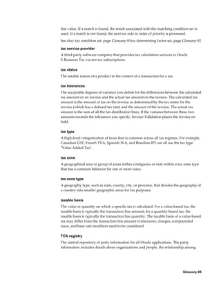 Glossary-95
line value. If a match is found, the result associated with the matching condition set is
used. If a match is not found, the next tax rule in order of priority is processed.
See also: tax condition set, page Glossary-91tax determining factor set, page Glossary-92
tax service provider
A third party software company that provides tax calculation services to Oracle
E-Business Tax via service subscriptions.
tax status
The taxable nature of a product in the context of a transaction for a tax.
tax tolerances
The acceptable degrees of variance you define for the differences between the calculated
tax amount on an invoice and the actual tax amount on the invoice. The calculated tax
amount is the amount of tax on the invoice as determined by the tax name for the
invoice (which has a defined tax rate) and the amount of the invoice. The actual tax
amount is the sum of all the tax distribution lines. If the variance between these two
amounts exceeds the tolerances you specify, Invoice Validation places the invoice on
hold.
tax type
A high-level categorization of taxes that is common across all tax regimes. For example,
Canadian GST, French TVA, Spanish IVA, and Brazilian IPI can all use the tax type
"Value Added Tax".
tax zone
A geographical area or group of areas (either contiguous or not) within a tax zone type
that has a common behavior for one or more taxes.
tax zone type
A geography type, such as state, county, city, or province, that divides the geography of
a country into smaller geographic areas for tax purposes.
taxable basis
The value or quantity on which a specific tax is calculated. For a value-based tax, the
taxable basis is typically the transaction line amount; for a quantity-based tax, the
taxable basis is typically the transaction line quantity. The taxable basis of a value-based
tax may differ from the transaction line amount if discounts, charges, compounded
taxes, and base rate modifiers need to be considered.
TCA registry
The central repository of party information for all Oracle applications. The party
information includes details about organizations and people, the relationship among
 