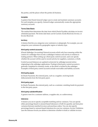 Glossary-96
the parties, and the places where the parties do business.
template
A pattern that Oracle General Ledger uses to create and maintain summary accounts.
For each template you specify, General Ledger automatically creates the appropriate
summary accounts.
Terms Date Basis
The method that determines the date from which Oracle Payables calculates an invoice
scheduled payment. The terms date basis can be Current, Goods Received, Invoice, or
Invoice Received.
territory
A feature that lets you categorize your customers or salespeople. For example, you can
categorize your customers by geographic region or industry type.
third party control accounts
(Oracle Subledger Accounting) Natural accounts which only have meaning within the
context of a subledger that records a subledger's balance and activity in relation to
trading partners. When setting up a third party control account, users can specify
whether the account will be used to record activity for suppliers, customers, or both.
Control account balances are updated exclusively by subledger journal entries
originating in the subledger applications. Posting to third party control accounts is
generally completed in summary mode, as the detail is tracked in the subledger.
Examples of third party control accounts include receivables and liability accounts.
third party payee
In Oracle Payments, the external party, such as a supplier, receiving funds
disbursements from the first party payer.
third party payer
In Oracle Payments, the external party, such as a customer, remitting funds for payment
to the first party payee.
third party subidentification
A generic term for a customer address, a supplier site, or a subinventory.
tolerance
A feature you use to specify acceptable matching and tax variances. You can specify
either percentage-based or amount-based tolerances or both for quantity and item price
variances between matched invoices and purchase orders. You can also specify
percentage-based or amount-based tolerances for your tax variances. Invoice Validation
uses the tolerance levels you define to determine whether to hold or validate invoices
 