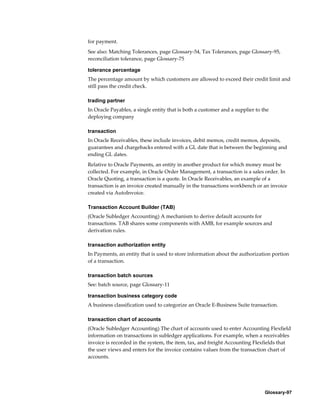 Glossary-97
for payment.
See also: Matching Tolerances, page Glossary-54, Tax Tolerances, page Glossary-95,
reconciliation tolerance, page Glossary-75
tolerance percentage
The percentage amount by which customers are allowed to exceed their credit limit and
still pass the credit check.
trading partner
In Oracle Payables, a single entity that is both a customer and a supplier to the
deploying company
transaction
In Oracle Receivables, these include invoices, debit memos, credit memos, deposits,
guarantees and chargebacks entered with a GL date that is between the beginning and
ending GL dates.
Relative to Oracle Payments, an entity in another product for which money must be
collected. For example, in Oracle Order Management, a transaction is a sales order. In
Oracle Quoting, a transaction is a quote. In Oracle Receivables, an example of a
transaction is an invoice created manually in the transactions workbench or an invoice
created via AutoInvoice.
Transaction Account Builder (TAB)
(Oracle Subledger Accounting) A mechanism to derive default accounts for
transactions. TAB shares some components with AMB, for example sources and
derivation rules.
transaction authorization entity
In Payments, an entity that is used to store information about the authorization portion
of a transaction.
transaction batch sources
See: batch source, page Glossary-11
transaction business category code
A business classification used to categorize an Oracle E-Business Suite transaction.
transaction chart of accounts
(Oracle Subledger Accounting) The chart of accounts used to enter Accounting Flexfield
information on transactions in subledger applications. For example, when a receivables
invoice is recorded in the system, the item, tax, and freight Accounting Flexfields that
the user views and enters for the invoice contains values from the transaction chart of
accounts.
 