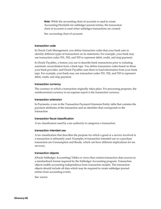 Glossary-98
Note: While the accounting chart of accounts is used to create
Accounting Flexfields for subledger journal entries, the transaction
chart of accounts is used when subledger transactions are created.
See: accounting chart of accounts
transaction code
In Oracle Cash Management, you define transaction codes that your bank uses to
identify different types of transactions on its statements. For example, your bank may
use transaction codes T01, T02, and T03 to represent debit, credit, and stop payment.
In Oracle Payables, a feature you use to describe bank transactions prior to initiating
automatic reconciliation from a bank tape. You define transaction codes based on those
your bank provides, and Oracle Payables uses them to load information from your bank
tape. For example, your bank may use transaction codes T01, T02, and T03 to represent
debit, credit, and stop payment.
transaction currency
The currency in which a transaction originally takes place. For processing purposes, the
reimbursement currency in an expense report is the transaction currency.
transaction extension
In Payments, a row in the Transaction Payment-Extension Entity table that contains the
payment attributes of the transaction and an identifier that corresponds to the
transaction.
transaction fiscal classification
A tax classification used by a tax authority to categorize a transaction.
transaction intended use
A tax classification that describes the purpose for which a good or a service involved in
a transaction is ultimately used. Examples of transaction intended use in a purchase
transaction are Consumption and Resale, which can have different implications for tax
recovery.
transaction objects
(Oracle Subledger Accounting) Tables or views that contain transaction data sources in
a standardized format required by the Subledger Accounting program. Transaction
objects enable accounting independence from transaction models. The transaction
objects should include all data which may be required to create subledger journal
entries from accounting events.
See: source
 