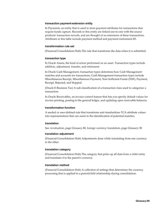 Glossary-99
transaction payment-extension entity
In Payments, an entity that is used to store payment attributes for transactions that
require funds capture. Records in this entity are linked one-to-one with the source
products' transaction records, and are thought of as extensions of these transactions.
Attributes in this table include payment method and payment instrument ID.
transformation rule set
(Financial Consolidation Hub) The rule that transforms the data when it is submitted.
transaction type
In Oracle Assets, the kind of action performed on an asset. Transaction types include
addition, adjustment, transfer, and retirement.
In Oracle Cash Management, transaction types determine how Cash Management
matches and accounts for transactions. Cash Management transaction types include
Miscellaneous Receipt, Miscellaneous Payment, Non-Sufficient Funds (NSF), Payment,
Receipt, Rejected, and Stopped.
(Oracle E-Business Tax) A sub-classification of a transaction class used to categorize a
transaction.
In Oracle Receivables, an invoice control feature that lets you specify default values for
invoice printing, posting to the general ledger, and updating open receivable balances.
transformation function
A seeded or user-defined rule that transforms and standardizes TCA attribute values
into representations that can assist in the identification of potential matches.
translation
See: revaluation, page Glossary-80, foreign currency translation, page Glossary-38
translation adjustment
(Financial Consolidation Hub) Adjustments done while translating from one currency
to the other.
translation category
(Financial Consolidation Hub) The category that picks up all data from a child entity
and translates it to the parent's currency.
translation method
(Financial Consolidation Hub) A collection of settings that determines the currency
processing that is applied to a parent/child relationship during consolidation.
 