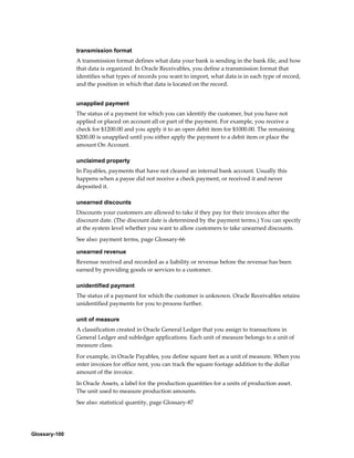 Glossary-100
transmission format
A transmission format defines what data your bank is sending in the bank file, and how
that data is organized. In Oracle Receivables, you define a transmission format that
identifies what types of records you want to import, what data is in each type of record,
and the position in which that data is located on the record.
unapplied payment
The status of a payment for which you can identify the customer, but you have not
applied or placed on account all or part of the payment. For example, you receive a
check for $1200.00 and you apply it to an open debit item for $1000.00. The remaining
$200.00 is unapplied until you either apply the payment to a debit item or place the
amount On Account.
unclaimed property
In Payables, payments that have not cleared an internal bank account. Usually this
happens when a payee did not receive a check payment, or received it and never
deposited it.
unearned discounts
Discounts your customers are allowed to take if they pay for their invoices after the
discount date. (The discount date is determined by the payment terms.) You can specify
at the system level whether you want to allow customers to take unearned discounts.
See also: payment terms, page Glossary-66
unearned revenue
Revenue received and recorded as a liability or revenue before the revenue has been
earned by providing goods or services to a customer.
unidentified payment
The status of a payment for which the customer is unknown. Oracle Receivables retains
unidentified payments for you to process further.
unit of measure
A classification created in Oracle General Ledger that you assign to transactions in
General Ledger and subledger applications. Each unit of measure belongs to a unit of
measure class.
For example, in Oracle Payables, you define square feet as a unit of measure. When you
enter invoices for office rent, you can track the square footage addition to the dollar
amount of the invoice.
In Oracle Assets, a label for the production quantities for a units of production asset.
The unit used to measure production amounts.
See also: statistical quantity, page Glossary-87
 