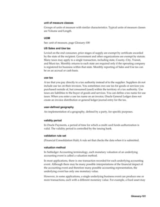 Glossary-101
unit of measure classes
Groups of units of measure with similar characteristics. Typical units of measure classes
are Volume and Length.
UOM
See: unit of measure, page Glossary-100
US Sales and Use tax
Levied on the end consumer, prior stages of supply are exempt by certificate awarded
by the state of the recipient. Government and other organizations are exempt by statute.
Many taxes may apply to a single transaction, including state, County, City, Transit,
and Muni tax. Monthly returns to each state are required only if the operating company
is registered for business within that state. Monthly reporting of Sales and Use tax can
be on an accrual or cash basis.
use tax
A tax that you pay directly to a tax authority instead of to the supplier. Suppliers do not
include use tax on their invoices. You sometimes owe use tax for goods or services you
purchased outside of, but consumed (used) within the territory of a tax authority. Use
taxes are liabilities to the buyer of goods and services. You can define a tax name for use
taxes. When you enter a use tax name on an invoice, Oracle General Ledger does not
create an invoice distribution or general ledger journal entry for the tax.
user-defined geography
An implementation of a geography, defined by a party, for specific purposes.
validity period
In Oracle Payments, a period of time for which a credit card funds authorization is
valid. The validity period is controlled by the issuing bank.
validation rule set
(Financial Consolidation Hub) A rule set that checks the data when it is submitted.
valuation method
In Subledger Accounting terminology, each monetary valuation of an underlying
accounting event is called a valuation method.
In most applications, there is one transaction recorded for each underlying accounting
event. Although there may be many possible interpretations of the financial impact of
the accounting event and therefore many possible accounting representation, the
underlying event has only one monetary value.
However, in some applications, a single underlying business event can produce one or
more transactions, each with a different monetary value. For example, a fixed asset may
 