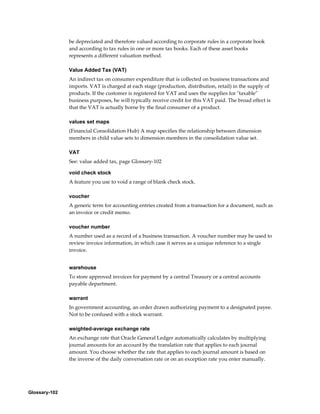 Glossary-102
be depreciated and therefore valued according to corporate rules in a corporate book
and according to tax rules in one or more tax books. Each of these asset books
represents a different valuation method.
Value Added Tax (VAT)
An indirect tax on consumer expenditure that is collected on business transactions and
imports. VAT is charged at each stage (production, distribution, retail) in the supply of
products. If the customer is registered for VAT and uses the supplies for "taxable"
business purposes, he will typically receive credit for this VAT paid. The broad effect is
that the VAT is actually borne by the final consumer of a product.
values set maps
(Financial Consolidation Hub) A map specifies the relationship between dimension
members in child value sets to dimension members in the consolidation value set.
VAT
See: value added tax, page Glossary-102
void check stock
A feature you use to void a range of blank check stock.
voucher
A generic term for accounting entries created from a transaction for a document, such as
an invoice or credit memo.
voucher number
A number used as a record of a business transaction. A voucher number may be used to
review invoice information, in which case it serves as a unique reference to a single
invoice.
warehouse
To store approved invoices for payment by a central Treasury or a central accounts
payable department.
warrant
In government accounting, an order drawn authorizing payment to a designated payee.
Not to be confused with a stock warrant.
weighted-average exchange rate
An exchange rate that Oracle General Ledger automatically calculates by multiplying
journal amounts for an account by the translation rate that applies to each journal
amount. You choose whether the rate that applies to each journal amount is based on
the inverse of the daily conversation rate or on an exception rate you enter manually.
 
