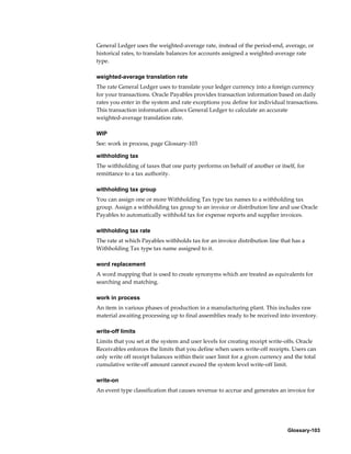 Glossary-103
General Ledger uses the weighted-average rate, instead of the period-end, average, or
historical rates, to translate balances for accounts assigned a weighted-average rate
type.
weighted-average translation rate
The rate General Ledger uses to translate your ledger currency into a foreign currency
for your transactions. Oracle Payables provides transaction information based on daily
rates you enter in the system and rate exceptions you define for individual transactions.
This transaction information allows General Ledger to calculate an accurate
weighted-average translation rate.
WIP
See: work in process, page Glossary-103
withholding tax
The withholding of taxes that one party performs on behalf of another or itself, for
remittance to a tax authority.
withholding tax group
You can assign one or more Withholding Tax type tax names to a withholding tax
group. Assign a withholding tax group to an invoice or distribution line and use Oracle
Payables to automatically withhold tax for expense reports and supplier invoices.
withholding tax rate
The rate at which Payables withholds tax for an invoice distribution line that has a
Withholding Tax type tax name assigned to it.
word replacement
A word mapping that is used to create synonyms which are treated as equivalents for
searching and matching.
work in process
An item in various phases of production in a manufacturing plant. This includes raw
material awaiting processing up to final assemblies ready to be received into inventory.
write-off limits
Limits that you set at the system and user levels for creating receipt write-offs. Oracle
Receivables enforces the limits that you define when users write-off receipts. Users can
only write off receipt balances within their user limit for a given currency and the total
cumulative write-off amount cannot exceed the system level write-off limit.
write-on
An event type classification that causes revenue to accrue and generates an invoice for
 