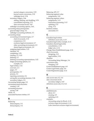 Index-2
journal category conversion, 3-53
journal source conversion, 3-53
subledger level, 3-54
secondary ledgers, 3-66
adding, deleting, and disabling, 3-79
consolidated reporting, 3-71
data conversion levels, 3-67
subledger accounting options, 3-63
accounting setup prerequisites
general ledger setup, 3-2
subledger accounting methods, 3-3
accounting setups
accounting environment types, 2-7
chart of accounts, 2-12
comparison, 2-13
exclusive legal environment, 2-7
other accounting environment, 2-9
shared legal environment, 2-8
assigning legal entities, 3-23
checklist, 3-6
completing, 3-78
creating, 3-1, 3-23
defining, 2-1
defining accounting representations, 3-23
ledger processing options, 2-2
example, 2-3
legal entities, 3-14
overview, 2-1
pages, 3-3
prerequisites, 3-2
process, 3-2
reporting currencies, 2-6
saving the accounting structure, 3-26
secondary ledgers, 2-4
Accounting Setups page, 3-5
accounting setup structures
creating, 3-18
accounting structure
saving, 3-26
AGIS, 1-4
associated business entities, 4-5
B
Balancing
Intercompany, 5-2
Intracompany, 5-4
Balancing API, 5-7
balancing segment value
assignments, 3-61
balancing segment values
assignments, 3-13
transaction processing, 3-13
updating, 3-17
using, 3-13
business entities
associated, 4-5
C
Canadian legal entities
definition access sets, A-15
Canadian legal entity example, A-11
Canadian shared legal entity
consolidation, A-14
ledger sets, A-14
Change Main Establishment page, 4-16
chart of accounts
designing, 2-12
legal entities, 3-14
checklist
Accounting Setup Manager, 3-6
conversion rules
changing, 3-57
Create Establishment page, 4-9
Create Legal Entity page, 4-6
Create Registration page, 4-14
D
data access sets, 6-2, A-6
data conversion levels
secondary ledgers, 3-67
definition access sets, 6-4, A-6
E
establishments
about, 4-3
creating, 4-9
updating, 4-11
examples
Accounting setup for Brazil, A-23
exclusive legal environment, A-16
Latin American exclusive legal environment,
 