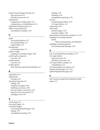 Index-4
Oracle General Ledger Security, 6-2
data access sets, 6-2
definition access sets, 6-4
organization
configuring as a legal entity, 4-11
configuring as an establishment, 4-11
Organization Details page, 4-11
Other Accounting Setup
consolidation example, A-26
P
pages
Accounting Options, 3-5
Accounting Setups, 3-5
Legal Entities, 3-4
prerequisites
accounting setups, 3-2
primary ledger
mapping to secondary ledger, 3-82
profile option categories
overview, B-1
profile options
overview, B-1
Profile options
XLE: Generate Legal Entity Identifier, 4-5
R
registration, 4-3
registrations
creating, 4-14
reporting currencies, 2-6
adding, 3-58
assigning to ledgers, 3-46
disabling conversion, 3-60
journal category conversion, 3-53
journal source conversion, 3-53
subledger level, 3-54
S
search pages, 4-6
secondary ledger, 2-4
secondary ledgers
Accounting Setup Manager, 3-66
adding, 3-79
consolidated reporting, 3-71
deleting, 3-79
disabling, 3-79
management reporting, A-33
security
Canadian legal entities, A-15
U.S. legal entities, A-6
sequencing, 3-66
setup steps
primary ledger, 3-29
secondary ledger, 3-29
shared legal environment example, A-1, A-8
subledger accounting methods
define
See accounting setups, prerequisites
subledger accounting options
Accounting Setup Manager, 3-63
U
U.K. Accounting Setup examples, A-19
U.S. legal entities
data access sets, A-6
definition access sets, A-6
U.S. legal entities example, A-3
consolidation, A-5
U.S. shared legal environment, A-1
Update General page, 4-11, 4-13
Update Registrations page, 4-15
X
XLE: Generate Legal Entity Identifier profile
option, 4-5
 