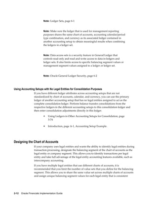 2-12    Oracle Financials Implementation Guide
Note: Ledger Sets, page 6-1
Note: Make sure the ledger that is used for management reporting
purposes shares the same chart of accounts, accounting calendar/period
type combination, and currency as its associated ledger contained in
another accounting setup to obtain meaningful results when combining
the ledgers in a ledger set.
Note: Data access sets is a security feature in General Ledger that
controls read only and read and write access to data in ledgers and
ledger sets. It also limits access to specific balancing segment values or
management segment values assigned to a ledger or ledger set.
Note: Oracle General Ledger Security, page 6-2
Using Accounting Setups with No Legal Entities for Consolidation Purposes
If you have different ledger attributes across accounting setups that are not
standardized by chart of accounts, calendar, and currency, you can use the primary
ledger of another accounting setup that has no legal entities assigned to act as the
complete consolidation ledger. Perform balance transfer consolidations from the
respective ledgers in the different accounting setups to this consolidation ledger and
then enter consolidation adjustments directly in this ledger.
• Using Ledgers in Other Accounting Setups for Consolidation, page
3-74
• Introduction, page A-1, Accounting Setup Example.
Designing the Chart of Accounts
If your company uses legal entities and wants the ability to identify legal entities during
transaction processing, designate the balancing segment of the chart of accounts as the
legal entity or company segment. This allows you to identify transactions per legal
entity and take full advantage of the legal entity accounting features available, such as
intercompany accounting.
If you have multiple legal entities that use different charts of accounts, it is
recommended that you limit the number of value sets that you define for the balancing
segment. This allows you to share the same value set across multiple charts of accounts
and assign unique balancing segment values for each legal entity that is consistent
 