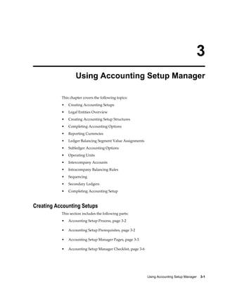 Using Accounting Setup Manager    3-1
3
Using Accounting Setup Manager
This chapter covers the following topics:
• Creating Accounting Setups
• Legal Entities Overview
• Creating Accounting Setup Structures
• Completing Accounting Options
• Reporting Currencies
• Ledger Balancing Segment Value Assignments
• Subledger Accounting Options
• Operating Units
• Intercompany Accounts
• Intracompany Balancing Rules
• Sequencing
• Secondary Ledgers
• Completing Accounting Setup
Creating Accounting Setups
This section includes the following parts:
• Accounting Setup Process, page 3-2
• Accounting Setup Prerequisites, page 3-2
• Accounting Setup Manager Pages, page 3-3
• Accounting Setup Manager Checklist, page 3-6
 