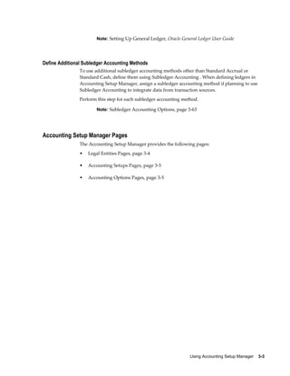 Using Accounting Setup Manager    3-3
Note: Setting Up General Ledger, Oracle General Ledger User Guide
Define Additional Subledger Accounting Methods
To use additional subledger accounting methods other than Standard Accrual or
Standard Cash, define them using Subledger Accounting . When defining ledgers in
Accounting Setup Manager, assign a subledger accounting method if planning to use
Subledger Accounting to integrate data from transaction sources.
Perform this step for each subledger accounting method.
Note: Subledger Accounting Options, page 3-63
Accounting Setup Manager Pages
The Accounting Setup Manager provides the following pages:
• Legal Entities Pages, page 3-4
• Accounting Setups Pages, page 3-5
• Accounting Options Pages, page 3-5
 