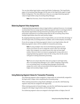 Using Accounting Setup Manager    3-13
You can also define legal entities using Legal Entity Configurator. The Legal Entity
pages of Accounting Setup Manager are the same as the Legal Entity pages in Legal
Entity Configurator. The only difference is that you can assign balancing segment
values to legal entities using Accounting Setup Manager.
Note: See Overview, Oracle Financials Implementation Guide.
Balancing Segment Value Assignments
Assigning balancing segment values to legal entities is optional; however, it is strongly
recommended that you assign specific balancing segment values to each legal entity to
help identify legal entities during transaction processing and reporting. This is
particularly important for accounting setups that use the accounting setup where
multiple legal entities share the same primary ledger.
By assigning balancing segment values to legal entities, you can also take advantage of
all of the legal entity accounting features available, such as intercompany accounting.
If you do not assign any balancing segment values to your legal entities, then all
balancing segment values will be available for transaction processing.
Note: If using multiple value sets for the balancing segment across
charts of accounts, be sure to assign the correct value set to the legal
entity. Once assigned, you cannot remove the value set from legal
entities. However, there is no harm in assigning the wrong value set or
assigning balancing segment values for the wrong value set; the system
will ignore it during transaction processing.
Tip: If you are unsure about the value set to assign to each legal entity,
allow Accounting Setup Manager to do it. When assigning a legal entity
to an accounting setup, Accounting Setup Manager automatically
assigns the correct value set associated with the legal entity's primary
ledger and secondary ledger, if used.
Using Balancing Segment Values for Transaction Processing
Any balancing segment values assigned to a legal entity are automatically assigned to
the legal entity's ledger when completing the accounting setup.
When entering transactions using Oracle subledgers, use only the valid balancing
segment values that are assigned to the legal entity.
When entering journals in General Ledger, use only the valid balancing segment values
assigned to the ledger's legal entities and the ledger itself.
If no balancing segment values are assigned to the legal entities or ledgers, then all
 