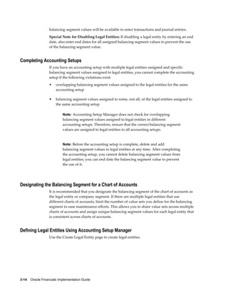 3-14    Oracle Financials Implementation Guide
balancing segment values will be available to enter transactions and journal entries.
Special Note for Disabling Legal Entities: If disabling a legal entity by entering an end
date, also enter end dates for all assigned balancing segment values to prevent the use
of the balancing segment value.
Completing Accounting Setups
If you have an accounting setup with multiple legal entities assigned and specific
balancing segment values assigned to legal entities, you cannot complete the accounting
setup if the following violations exist:
• overlapping balancing segment values assigned to the legal entities for the same
accounting setup
• balancing segment values assigned to some, not all, of the legal entities assigned to
the same accounting setup
Note: Accounting Setup Manager does not check for overlapping
balancing segment values assigned to legal entities in different
accounting setups. Therefore, ensure that the correct balancing segment
values are assigned to legal entities in all accounting setups.
Note: Before the accounting setup is complete, delete and add
balancing segment values to legal entities at any time. After completing
the accounting setup, you cannot delete balancing segment values from
legal entities; you can end date the balancing segment value to prevent
the use of it.
Designating the Balancing Segment for a Chart of Accounts
It is recommended that you designate the balancing segment of the chart of accounts as
the legal entity or company segment. If there are multiple legal entities that use
different charts of accounts, limit the number of value sets you define for the balancing
segment to ease maintenance efforts. This allows you to share value sets across multiple
charts of accounts and assign unique balancing segment values for each legal entity that
is consistent across charts of accounts.
Defining Legal Entities Using Accounting Setup Manager
Use the Create Legal Entity page to create legal entities.
 