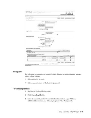 Using Accounting Setup Manager    3-15
Prerequisites
The following prerequisites are required only if planning to assign balancing segment
values to legal entities:
• define a chart of accounts
• define segment values for the balancing segment
To Create Legal Entities:
1. Navigate to the Legal Entities page.
2. Click Create Legal Entity.
3. Enter all relevant fields for the Identification Information, Legal Address,
Additional Information, and Balancing Segment Value Assignments.
 