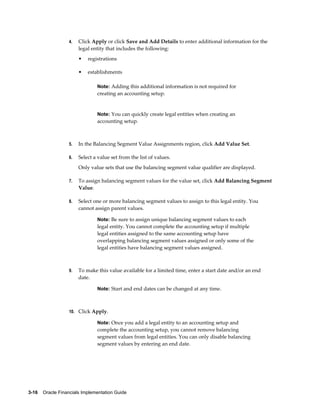 3-16    Oracle Financials Implementation Guide
4. Click Apply or click Save and Add Details to enter additional information for the
legal entity that includes the following:
• registrations
• establishments
Note: Adding this additional information is not required for
creating an accounting setup.
Note: You can quickly create legal entities when creating an
accounting setup.
5. In the Balancing Segment Value Assignments region, click Add Value Set.
6. Select a value set from the list of values.
Only value sets that use the balancing segment value qualifier are displayed.
7. To assign balancing segment values for the value set, click Add Balancing Segment
Value.
8. Select one or more balancing segment values to assign to this legal entity. You
cannot assign parent values.
Note: Be sure to assign unique balancing segment values to each
legal entity. You cannot complete the accounting setup if multiple
legal entities assigned to the same accounting setup have
overlapping balancing segment values assigned or only some of the
legal entities have balancing segment values assigned.
9. To make this value available for a limited time, enter a start date and/or an end
date.
Note: Start and end dates can be changed at any time.
10. Click Apply.
Note: Once you add a legal entity to an accounting setup and
complete the accounting setup, you cannot remove balancing
segment values from legal entities. You can only disable balancing
segment values by entering an end date.
 