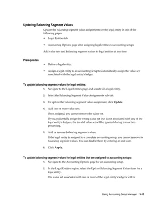Using Accounting Setup Manager    3-17
Updating Balancing Segment Values
Update the balancing segment value assignments for the legal entity in one of the
following pages:
• Legal Entities tab
• Accounting Options page after assigning legal entities to accounting setups
Add value sets and balancing segment values to legal entities at any time
Prerequisites
• Define a legal entity.
• Assign a legal entity to an accounting setup to automatically assign the value set
associated with the legal entity's ledger.
To update balancing segment values for legal entities:
1. Navigate to the Legal Entities page and search for a legal entity.
2. Select the Balancing Segment Value Assignments sub-tab.
3. To update the balancing segment value assignment, click Update.
4. Add one or more value sets.
Once assigned, you cannot remove the value set.
If you accidentally assign the wrong value set that is not associated with any of the
legal entity's ledgers, the invalid value set will be ignored during transaction
processing.
5. Add or remove balancing segment values.
If the legal entity is assigned to a complete accounting setup, you cannot remove its
balancing segment values. You can disable them by entering an end date.
6. Click Apply.
To update balancing segment values for legal entities that are assigned to accounting setups:
1. Navigate to the Accounting Options page for an accounting setup.
2. In the Legal Entities region, select the Update Balancing Segment Values icon for a
legal entity.
The value set associated with one or more of the legal entity's ledgers will be
 