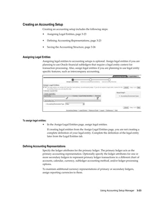 Using Accounting Setup Manager    3-23
Creating an Accounting Setup
Creating an accounting setup includes the following steps:
• Assigning Legal Entities, page 3-23
• Defining Accounting Representations, page 3-23
• Saving the Accounting Structure, page 3-26
Assigning Legal Entities
Assigning legal entities to accounting setups is optional. Assign legal entities if you are
planning to use Oracle financial subledgers that require a legal entity context for
transaction processing. Also, assign legal entities if you are planning to use legal entity
specific features, such as intercompany accounting.
To assign legal entities:
• In the Assign Legal Entities page, assign legal entities.
If creating legal entities from the Assign Legal Entities page, you are not creating a
complete definition of your legal entity. Complete the definition of the legal entity
later from the Legal Entities tab.
Defining Accounting Representations
Specify the ledger attributes for the primary ledger. The primary ledger acts as the
primary accounting representation. Optionally specify the ledger attributes for one or
more secondary ledgers to represent primary ledger transactions in a different chart of
accounts, calendar, currency, subledger accounting method, and/or ledger processing
options.
To maintain additional currency representations of primary or secondary ledgers,
assign reporting currencies to them.
 