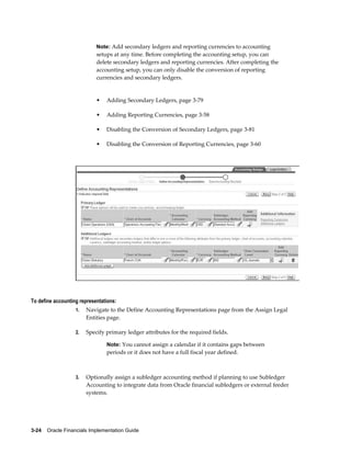 3-24    Oracle Financials Implementation Guide
Note: Add secondary ledgers and reporting currencies to accounting
setups at any time. Before completing the accounting setup, you can
delete secondary ledgers and reporting currencies. After completing the
accounting setup, you can only disable the conversion of reporting
currencies and secondary ledgers.
• Adding Secondary Ledgers, page 3-79
• Adding Reporting Currencies, page 3-58
• Disabling the Conversion of Secondary Ledgers, page 3-81
• Disabling the Conversion of Reporting Currencies, page 3-60
To define accounting representations:
1. Navigate to the Define Accounting Representations page from the Assign Legal
Entities page.
2. Specify primary ledger attributes for the required fields.
Note: You cannot assign a calendar if it contains gaps between
periods or it does not have a full fiscal year defined.
3. Optionally assign a subledger accounting method if planning to use Subledger
Accounting to integrate data from Oracle financial subledgers or external feeder
systems.
 