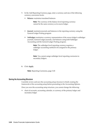 3-26    Oracle Financials Implementation Guide
7. In the Add Reporting Currency page, enter a currency and one of the following
currency conversion levels:
• Balance: maintains translated balances
Note: The currency of the balance level reporting currency
cannot be the same currency as its source ledger.
• Journal: maintains journals and balances in the reporting currency using the
General Ledger Posting program
• Subledger: maintains a currency representation of the source ledger's subledger
journals, General Ledger journals, and balances using both Subledger
Accounting and the General Ledger Posting program.
Note: The subledger level reporting currency requires a
subledger accounting method to be assigned to the primary
ledger.
Note: You cannot assign subledger level reporting currencies to
secondary ledgers.
8. Click Apply.
Note: Reporting Currencies, page 3-45
Saving the Accounting Structure
Carefully review and save the accounting setup structure to finish creating the
framework of the accounting setup before proceeding to the Accounting Options.
Once you save the accounting setup structure, you cannot change the following:
• chart of accounts, accounting calendar, or currency of the primary ledger and
secondary ledger
 