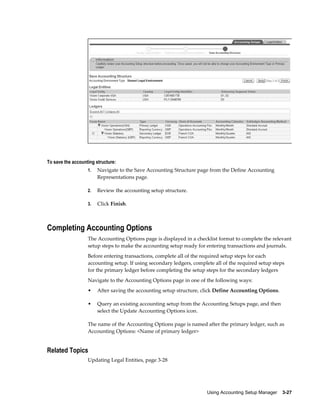 Using Accounting Setup Manager    3-27
To save the accounting structure:
1. Navigate to the Save Accounting Structure page from the Define Accounting
Representations page.
2. Review the accounting setup structure.
3. Click Finish.
Completing Accounting Options
The Accounting Options page is displayed in a checklist format to complete the relevant
setup steps to make the accounting setup ready for entering transactions and journals.
Before entering transactions, complete all of the required setup steps for each
accounting setup. If using secondary ledgers, complete all of the required setup steps
for the primary ledger before completing the setup steps for the secondary ledgers
Navigate to the Accounting Options page in one of the following ways:
• After saving the accounting setup structure, click Define Accounting Options.
• Query an existing accounting setup from the Accounting Setups page, and then
select the Update Accounting Options icon.
The name of the Accounting Options page is named after the primary ledger, such as
Accounting Options: <Name of primary ledger>
Related Topics
Updating Legal Entities, page 3-28
 