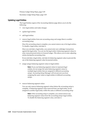 3-28    Oracle Financials Implementation Guide
Primary Ledger Setup Steps, page 3-29
Secondary Ledger Setup Steps, page 3-29
Updating Legal Entities
The Legal Entities region of the Accounting Options page allows you to do the
following:
• view legal entities and make changes
• update legal entities
• add legal entities
• remove legal entities from one accounting setup and assign them to another
accounting setup
Once the accounting setup is complete, you cannot remove any of its legal entities.
To disable a legal entity, end-date it.
Once you end-date a legal entity, you cannot enter new subledger transactions
against the legal entity. You can use the legal entity's balancing segment values to
enter manual journal entries in General Ledger. This allows you to enter adjusting
entries during the accounting close.
If you end-date a legal entity, end date its balancing segment value to prevent the
use of the balancing segment value for journal entries.
• assign unique balancing segment values to legal entities
Note: If you use balancing segment values to represent legal
entities, do not assign the same balancing segment values to
multiple legal entities that are assigned to different accounting
setups. Accounting Setup Manager will not prevent you from
assigning the same values to legal entities in different accounting
setups.
• remove balancing segment values
You can only remove balancing segment values before the accounting setup is
complete. A balancing segment value removed from one legal entity can be
assigned to another legal entity within the same or different accounting setup
Note: If the accounting setup is complete, you cannot remove any
balancing segment values from the accounting setup's legal entities.
To disable the balancing segment value, end-date it.
 
