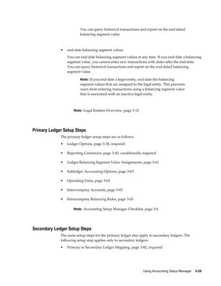 Using Accounting Setup Manager    3-29
You can query historical transactions and report on the end-dated
balancing segment value
• end-date balancing segment values
You can end-date balancing segment values at any time. If you end-date a balancing
segment value, you cannot enter new transactions with dates after the end-date.
You can query historical transactions and report on the end-dated balancing
segment value.
Note: If you end-date a legal entity, end-date the balancing
segment values that are assigned to the legal entity. This prevents
users from entering transactions using a balancing segment value
that is associated with an inactive legal entity.
Note: Legal Entities Overview, page 3-12
Primary Ledger Setup Steps
The primary ledger setup steps are as follows:
• Ledger Options, page 3-30, required
• Reporting Currencies, page 3-45, conditionally required
• Ledger Balancing Segment Value Assignments, page 3-61
• Subledger Accounting Options, page 3-63
• Operating Units, page 3-63
• Intercompany Accounts, page 3-65
• Intracompany Balancing Rules, page 3-65
Note: Accounting Setup Manager Checklist, page 3-6
Secondary Ledger Setup Steps
The same setup steps for the primary ledger also apply to secondary ledgers. The
following setup step applies only to secondary ledgers:
• Primary to Secondary Ledger Mapping, page 3-82, required
 