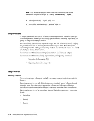 3-30    Oracle Financials Implementation Guide
Note: Add secondary ledgers at any time after completing the ledger
options for the primary ledger by clicking Add Secondary Ledgers.
• Adding Secondary Ledgers, page 3-79
• Accounting Setup Manager Checklist, page 3-6
Ledger Options
A ledger determines the chart of accounts, accounting calendar, currency, subledger
accounting method, and ledger processing options for each company, legal entity, or
group of companies and legal entities.
Each accounting setup requires a primary ledger that acts as the main record-keeping
ledger for none or one or more legal entities that use your main chart of accounts,
accounting calendar, subledger accounting method, and currency to record and report
on all of your financial transactions.
To maintain an additional accounting representation, use secondary ledgers.
To maintain an additional currency representation, use reporting currencies.
• Secondary Ledgers, page 3-66
• Reporting Currencies, page 3-45
Ledger Overview
Reporting Currencies
To report on account balances in multiple currencies, assign reporting currencies to
ledgers.
Reporting currencies can only differ by currency from their source ledger and must
share the same chart of accounts, accounting calendar/period type combination,
subledger accounting method, and ledger processing options as their source ledger.
Reporting currencies can be maintained at one of the following currency conversion
levels:
• Subledger
• Journal
• Balance
 