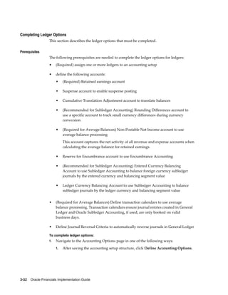 3-32    Oracle Financials Implementation Guide
Completing Ledger Options
This section describes the ledger options that must be completed.
Prerequisites
The following prerequisites are needed to complete the ledger options for ledgers:
• (Required) assign one or more ledgers to an accounting setup
• define the following accounts:
• (Required) Retained earnings account
• Suspense account to enable suspense posting
• Cumulative Translation Adjustment account to translate balances
• (Recommended for Subledger Accounting) Rounding Differences account to
use a specific account to track small currency differences during currency
conversion
• (Required for Average Balances) Non-Postable Net Income account to use
average balance processing
This account captures the net activity of all revenue and expense accounts when
calculating the average balance for retained earnings.
• Reserve for Encumbrance account to use Encumbrance Accounting
• (Recommended for Subledger Accounting) Entered Currency Balancing
Account to use Subledger Accounting to balance foreign currency subledger
journals by the entered currency and balancing segment value
• Ledger Currency Balancing Account to use Subledger Accounting to balance
subledger journals by the ledger currency and balancing segment value
• (Required for Average Balances) Define transaction calendars to use average
balance processing. Transaction calendars ensure journal entries created in General
Ledger and Oracle Subledger Accounting, if used, are only booked on valid
business days.
• Define Journal Reversal Criteria to automatically reverse journals in General Ledger
To complete ledger options:
1. Navigate to the Accounting Options page in one of the following ways:
1. After saving the accounting setup structure, click Define Accounting Options.
 